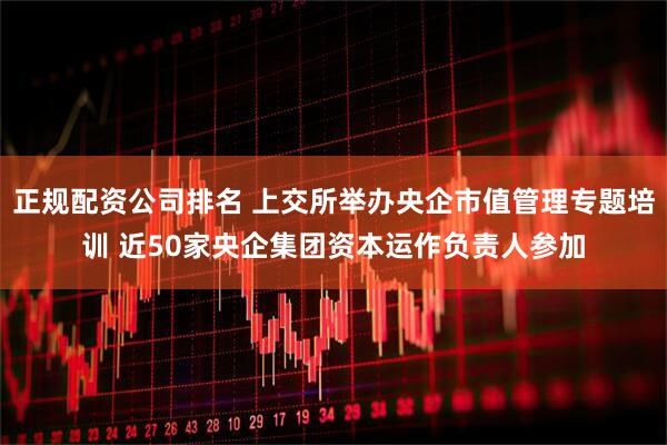 正規(guī)配資公司排名 上交所舉辦央企市值管理專題培訓(xùn) 近50家央企集團(tuán)資本運(yùn)作負(fù)責(zé)人參加