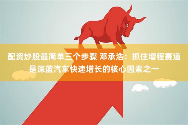 配資炒股最簡單三個步驟 鄧承浩：抓住增程賽道是深藍汽車快速增長的核心因素之一