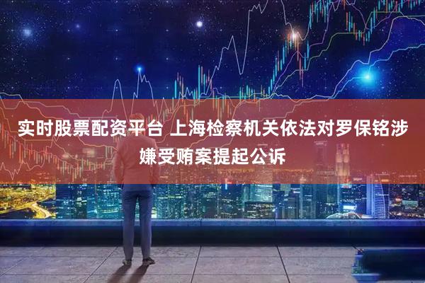 實時股票配資平臺 上海檢察機關依法對羅保銘涉嫌受賄案提起公訴