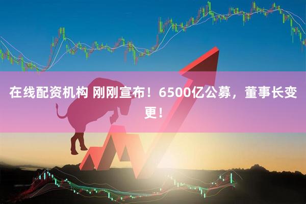 在線配資機(jī)構(gòu) 剛剛宣布！6500億公募，董事長(zhǎng)變更！