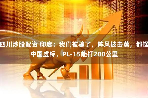 四川炒股配資 印度：我們被騙了，陣風(fēng)被擊落，都怪中國(guó)虛標(biāo)，PL-15能打200公里