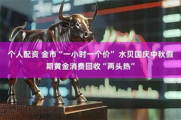 個(gè)人配資 金市“一小時(shí)一個(gè)價(jià)” 水貝國(guó)慶中秋假期黃金消費(fèi)回收“兩頭熱”