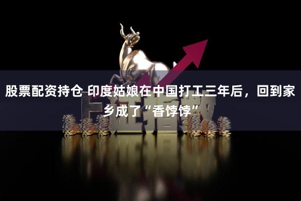 股票配資持倉(cāng) 印度姑娘在中國(guó)打工三年后，回到家鄉(xiāng)成了“香餑餑”